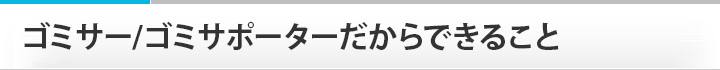 ゴミサー/ゴミサポーターだからできること