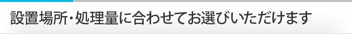 設置場所・処理量に合わせてお選びいただけます