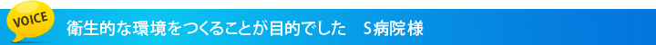 衛生的な環境をつくることが目的でした S病院様